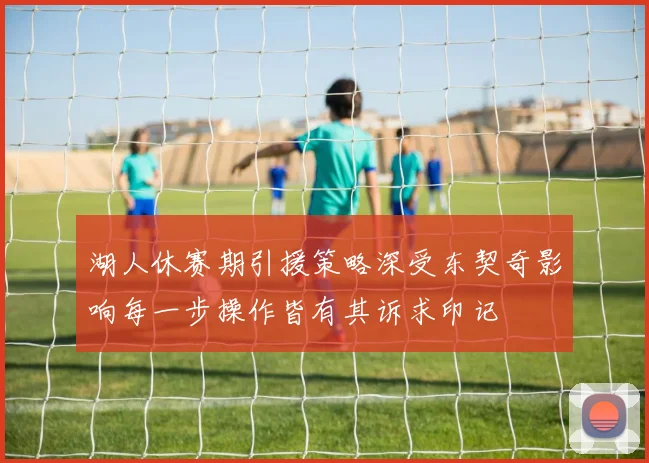 湖人休赛期引援策略深受东契奇影响每一步操作皆有其诉求印记