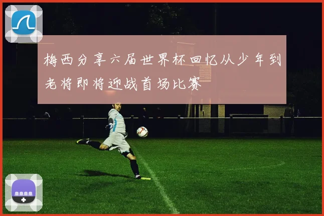 梅西分享六届世界杯回忆从少年到老将即将迎战首场比赛