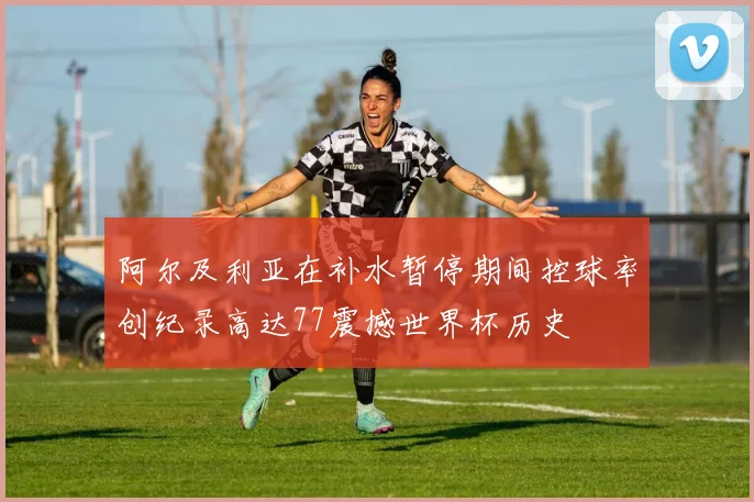 阿尔及利亚在补水暂停期间控球率创纪录高达77震撼世界杯历史