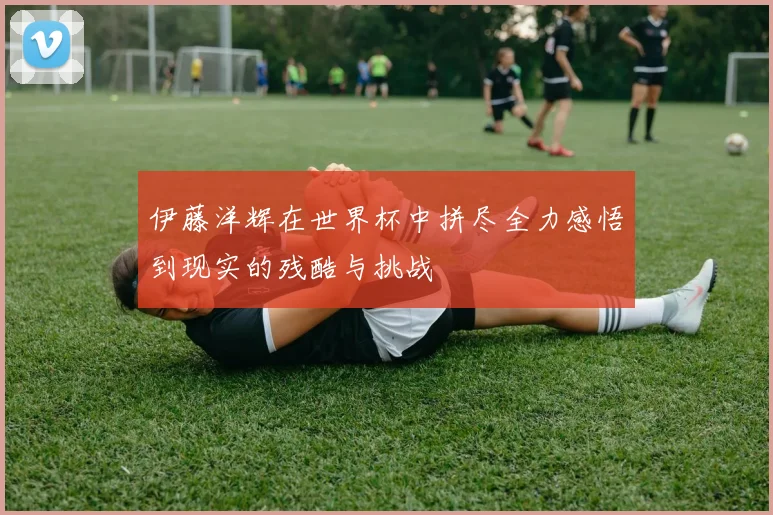 伊藤洋辉在世界杯中拼尽全力感悟到现实的残酷与挑战