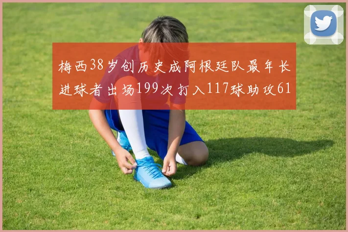 梅西38岁创历史成阿根廷队最年长进球者出场199次打入117球助攻61次