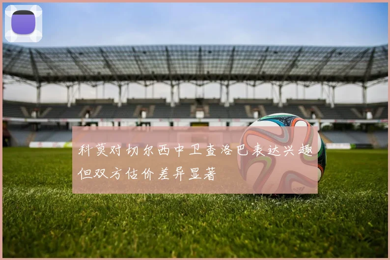 科莫对切尔西中卫查洛巴表达兴趣但双方估价差异显著