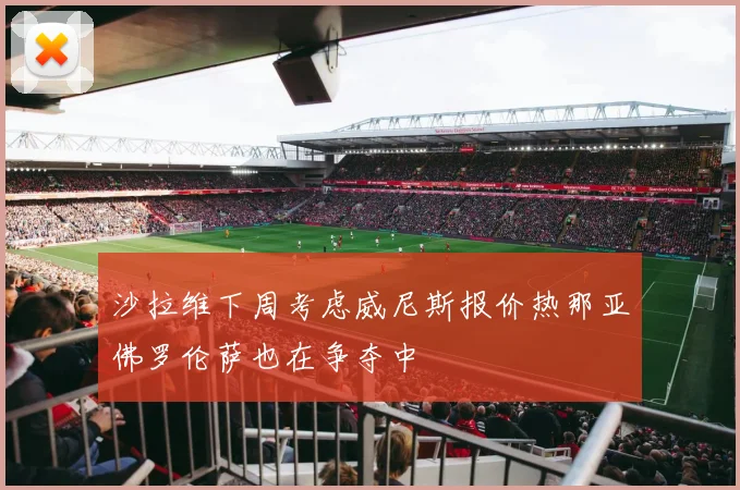沙拉维下周考虑威尼斯报价热那亚佛罗伦萨也在争夺中
