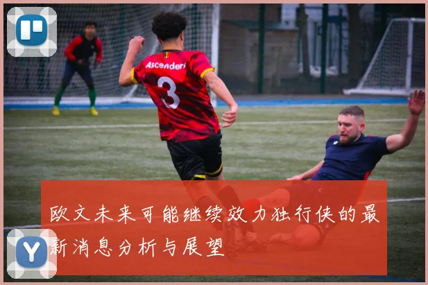 欧文未来可能继续效力独行侠的最新消息分析与展望