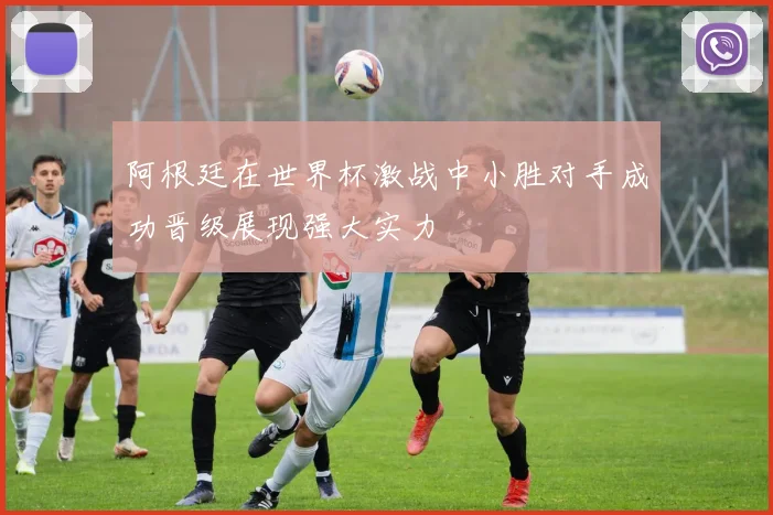 阿根廷在世界杯激战中小胜对手成功晋级展现强大实力