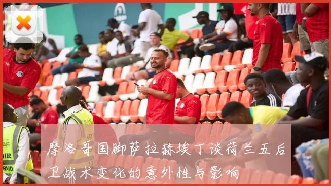 摩洛哥国脚萨拉赫埃丁谈荷兰五后卫战术变化的意外性与影响